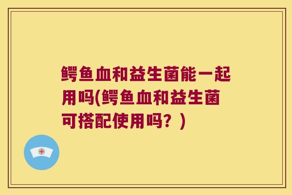 鳄鱼血和益生菌能一起用吗(鳄鱼血和益生菌可搭配使用吗？)