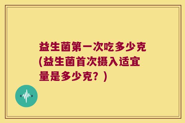 益生菌第一次吃多少克(益生菌首次摄入适宜量是多少克？)