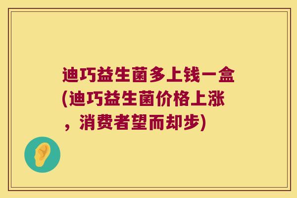 迪巧益生菌多上钱一盒(迪巧益生菌价格上涨，消费者望而却步)