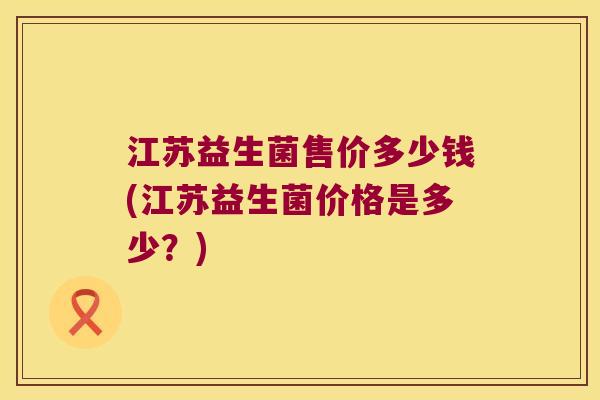 江苏益生菌售价多少钱(江苏益生菌价格是多少?) 江苏益生菌售价多少钱(江苏益生菌价格是多少?)