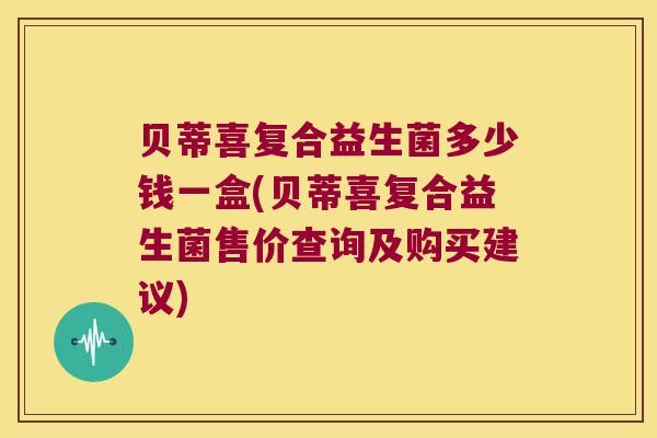 贝蒂喜复合益生菌多少钱一盒(贝蒂喜复合益生菌售价查询及购买建议)