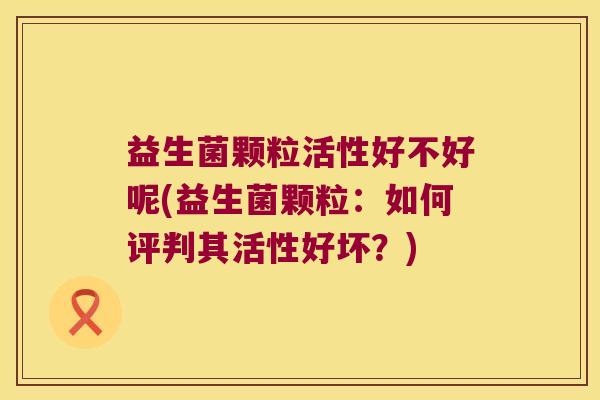 益生菌颗粒活性好不好呢(益生菌颗粒：如何评判其活性好坏？)