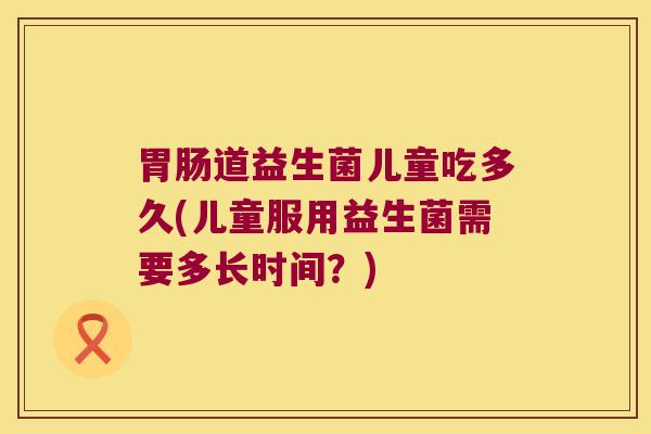 道益生菌儿童吃多久(儿童服用益生菌需要多长时间?) 道益生菌儿童吃多久(儿童服用益生菌需要多长时间?)