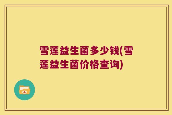 雪莲益生菌多少钱(雪莲益生菌价格查询)