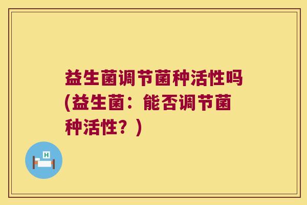 益生菌调节菌种活性吗(益生菌：能否调节菌种活性？)
