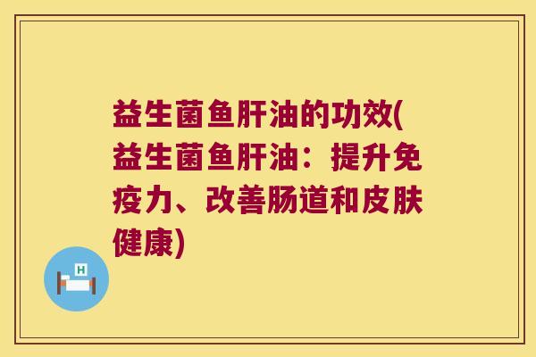 益生菌鱼肝油的功效(益生菌鱼肝油：提升免疫力、改善肠道和皮肤健康)