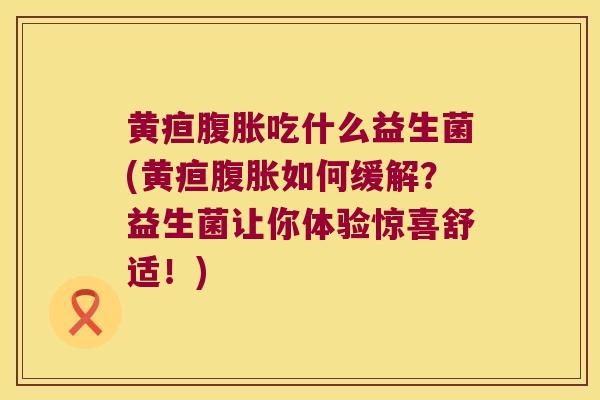 黄疸腹胀吃什么益生菌(黄疸腹胀如何缓解？益生菌让你体验惊喜舒适！)