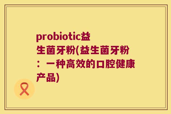 probiotic益生菌牙粉(益生菌牙粉：一种高效的口腔健康产品)