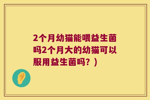 2个月幼猫能喂益生菌吗2个月大的幼猫可以服用益生菌吗？)