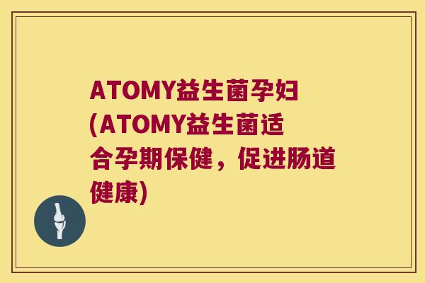 ATOMY益生菌孕妇(ATOMY益生菌适合孕期保健，促进肠道健康)