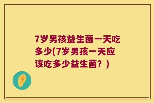 7岁男孩益生菌一天吃多少(7岁男孩一天应该吃多少益生菌？)