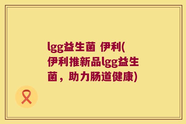 lgg益生菌 伊利(伊利推新品lgg益生菌，助力肠道健康)