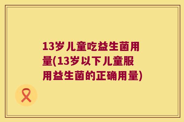 13岁儿童吃益生菌用量(13岁以下儿童服用益生菌的正确用量)