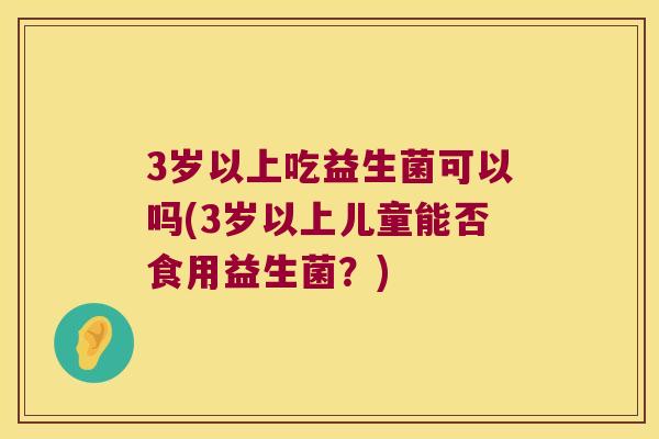 3岁以上吃益生菌可以吗(3岁以上儿童能否食用益生菌？)
