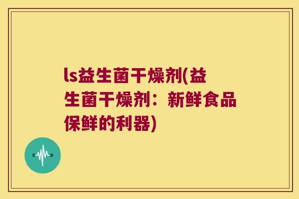 ls益生菌干燥剂(益生菌干燥剂：新鲜食品保鲜的利器)