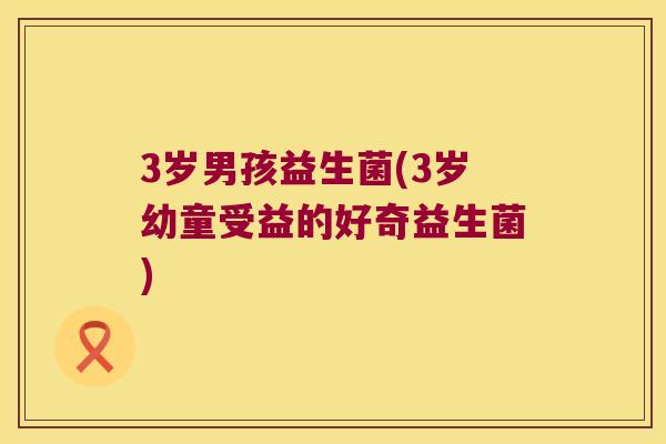 3岁男孩益生菌(3岁幼童受益的好奇益生菌)