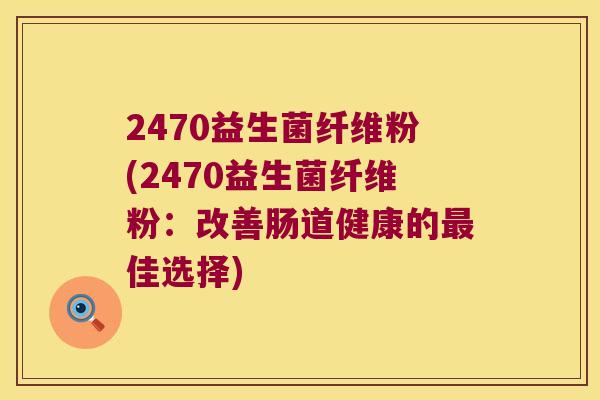 2470益生菌纤维粉(2470益生菌纤维粉：改善肠道健康的最佳选择)