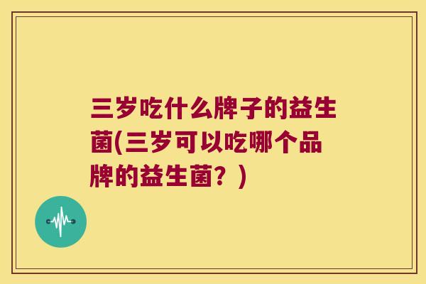三岁吃什么牌子的益生菌(三岁可以吃哪个品牌的益生菌？)