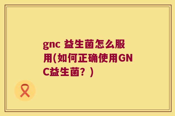 gnc 益生菌怎么服用(如何正确使用GNC益生菌？)