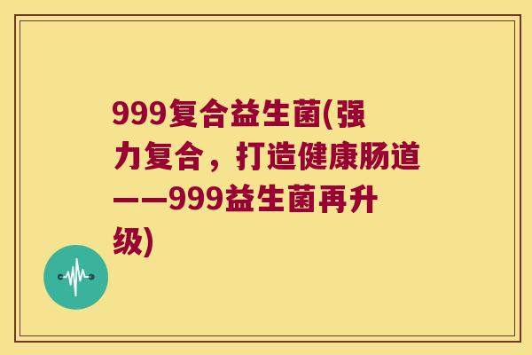 999复合益生菌(强力复合,打造健康肠道——999益生菌再升级) 999复合益生菌(强力复合,打造健康肠道——999益生菌再升级)