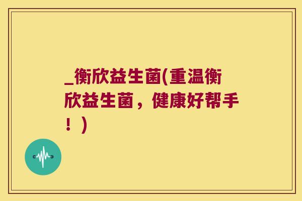_衡欣益生菌(重温衡欣益生菌，健康好帮手！)