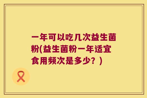 一年可以吃几次益生菌粉(益生菌粉一年适宜食用频次是多少？)