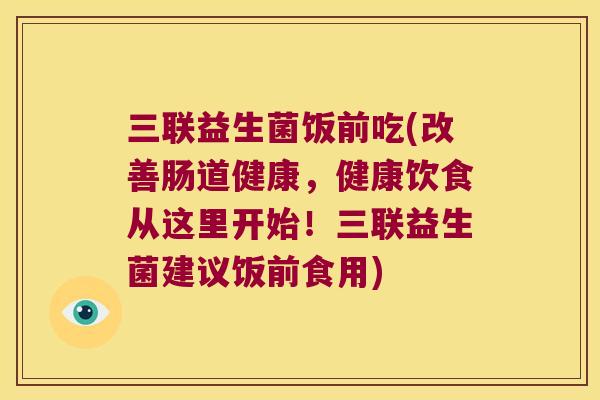 三联益生菌饭前吃(改善肠道健康,健康饮食从这里开始!三联益生菌建议饭前食用) 三联益生菌饭前吃(改善肠道健康,健康饮食从这里开始!三联益生菌建议饭前食用)