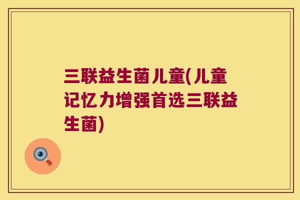 三联益生菌儿童(儿童记忆力增强首选三联益生菌)