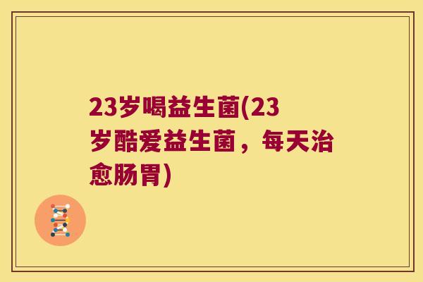 23岁喝益生菌(23岁酷爱益生菌，每天治愈肠胃)