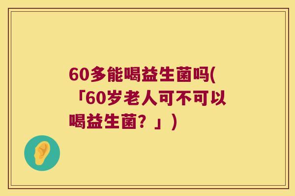 60多能喝益生菌吗(「60岁老人可不可以喝益生菌?」) 60多能喝益生菌吗(「60岁老人可不可以喝益生菌?」)