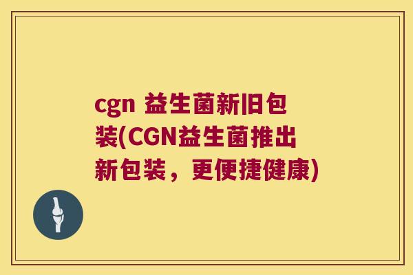 cgn 益生菌新旧包装(CGN益生菌推出新包装，更便捷健康)