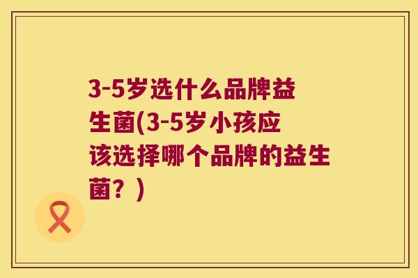 3-5岁选什么品牌益生菌(3-5岁小孩应该选择哪个品牌的益生菌？)