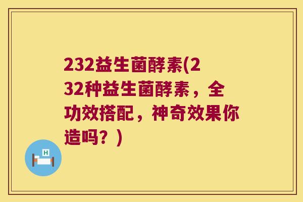 232益生菌酵素(232种益生菌酵素，全功效搭配，神奇效果你造吗？)