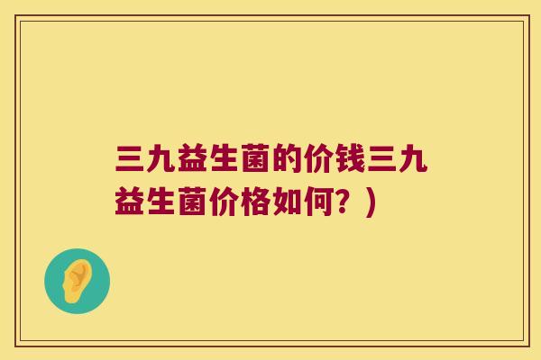 三九益生菌的价钱三九益生菌价格如何？)