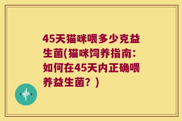 45天猫咪喂多少克益生菌(猫咪饲养指南：如何在45天内正确喂养益生菌？)