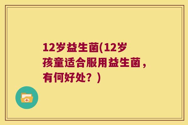 12岁益生菌(12岁孩童适合服用益生菌,有何好处?) 12岁益生菌(12岁孩童适合服用益生菌,有何好处?)