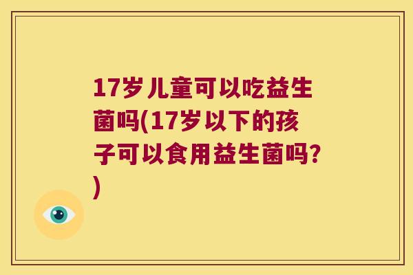 17岁儿童可以吃益生菌吗(17岁以下的孩子可以食用益生菌吗？)
