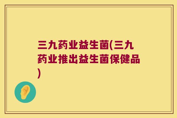 三九药业益生菌(三九药业推出益生菌保健品) 三九药业益生菌(三九药业推出益生菌保健品)