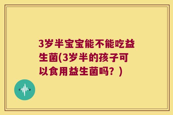 3岁半宝宝能不能吃益生菌(3岁半的孩子可以食用益生菌吗?) 3岁半宝宝能不能吃益生菌(3岁半的孩子可以食用益生菌吗?)