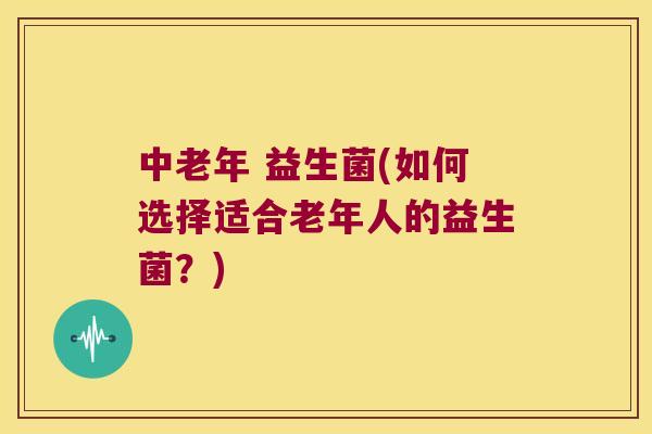 中老年 益生菌(如何选择适合老年人的益生菌？)