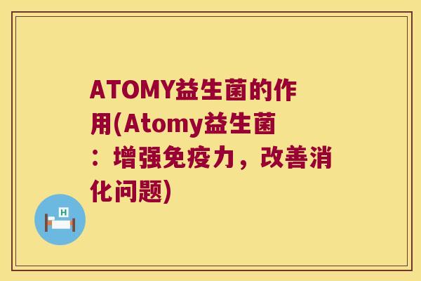 ATOMY益生菌的作用(Atomy益生菌：增强免疫力，改善消化问题)