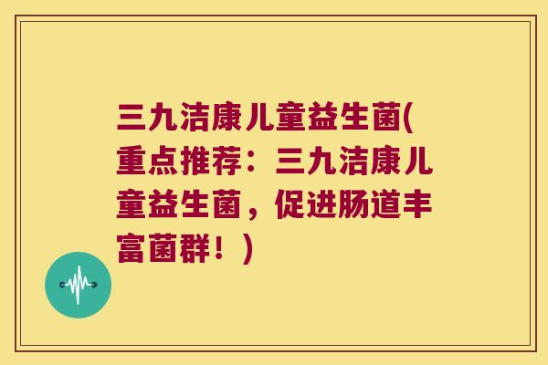 三九洁康儿童益生菌(重点推荐：三九洁康儿童益生菌，促进肠道丰富菌群！)