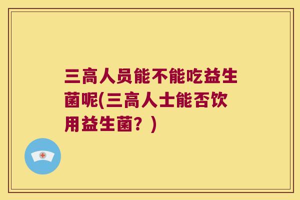 三高人员能不能吃益生菌呢(三高人士能否饮用益生菌？)