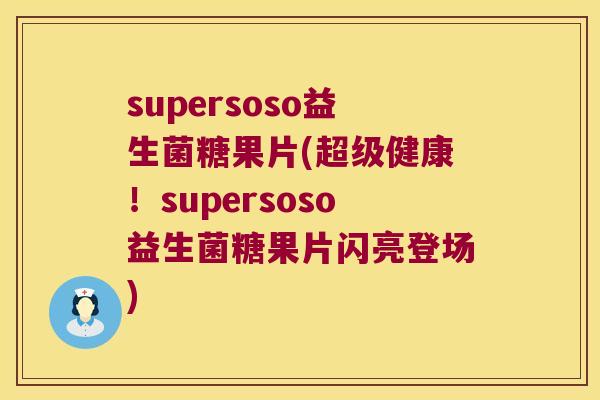 supersoso益生菌糖果片(超级健康！supersoso益生菌糖果片闪亮登场)