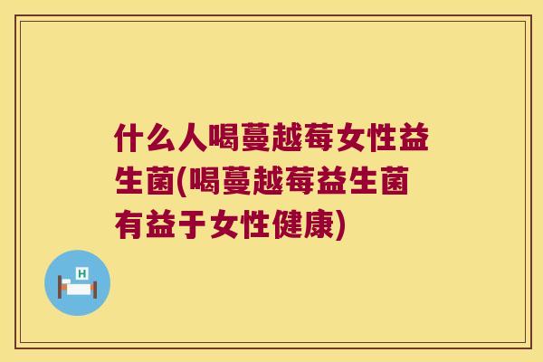 什么人喝蔓越莓女性益生菌(喝蔓越莓益生菌有益于女性健康)