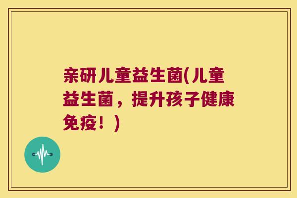 亲研儿童益生菌(儿童益生菌，提升孩子健康！)