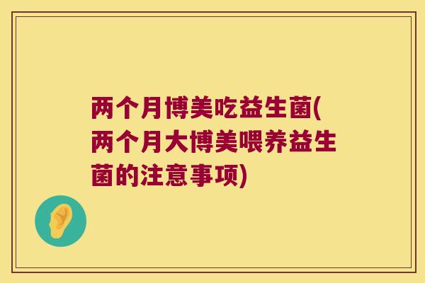 两个月博美吃益生菌(两个月大博美喂养益生菌的注意事项)