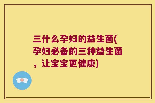 三什么孕妇的益生菌(孕妇必备的三种益生菌，让宝宝更健康)