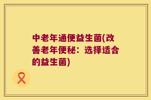 中老年通便益生菌(改善老年便秘：选择适合的益生菌)
