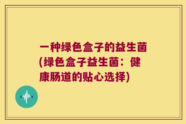 一种绿色盒子的益生菌(绿色盒子益生菌：健康肠道的贴心选择)